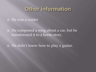 Other informationHe was a waiterHe composed a song about a car, but he transformed it to a horse story. He didn’t know how to play a guitar.