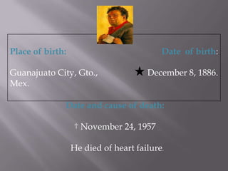 Place of birth: Guanajuato City, Gto., Mex.Date of birth:December 8, 1886.Date and cause of death: November 24, 1957 He died of heart failure.
