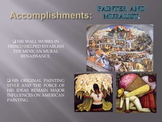 Accomplishments:PAINTER AND MURALIST. HIS WALL WORKS IN FRESCO HELPED ESTABLISH THE MEXICAN MURAL RENAISSANCE.
