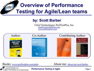 Overview of Performance
                        Testing for Agile/Lean teams
                                                     by: Scott Barber
                                                       Chief Technologist, PerfTestPlus, Inc.
                                                          sbarber@perftestplus.com
                                                          www.perftestplus.com


              Author:                               Co-Author:                   Contributing Author:




Books: www.perftestplus.com/pubs                                          About me: about.me/scott.barber
    www.PerfTestPlus.com
© 2006-11 PerfTestPlus, Inc. All rights reserved.
                                                    Performance Testing in Agile                      Page 1
 