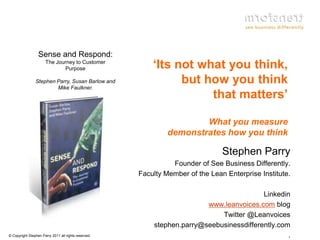 Sense and Respond:
                      The Journey to Customer
                             Purpose                      ‘Its not what you think,
                Stephen Parry, Susan Barlow and
                        Mike Faulkner.
                                                                but how you think
                                                                     that matters’

                                                                       What you measure
                                                               demonstrates how you think

                                                                                Stephen Parry
                                                                Founder of See Business Differently.
                                                      Faculty Member of the Lean Enterprise Institute.

                                                                                          Linkedin
                                                                         www.leanvoices.com blog
                                                                             Twitter @Leanvoices
                                                          stephen.parry@seebusinessdifferently.com
© Copyright Stephen Parry 2011 all rights reserved.                                               .
 
