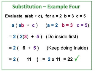 Evaluate a(ab + c), for a = 2 b = 3 c = 5

   a ( ab + c )     (a = 2 b = 3 c = 5)

  = 2 ( 2(3) + 5 ) (Do inside first)

  =2( 6 + 5)         (Keep doing Inside)

  =2(     11    ) = 2 x 11 = 22
 