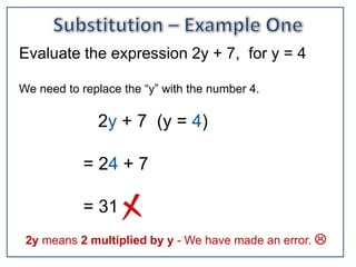 Evaluate the expression 2y + 7, for y = 4

We need to replace the “y” with the number 4.

              2y + 7 (y = 4)

            = 24 + 7

            = 31
 2y means 2 multiplied by y - We have made an error. 
 