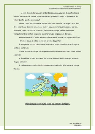 Escola Secundária de Bocage
                                              Curso Profissional de Técnicos de Apoio á Infância

       - Lá vem dona tartaruga, vem andando sossegada, vou sair da sua frente pra
não ser atropelada! E a lebre, onde andará? Ela que tanto correu, já devia estar de
volta! Que foi que lhe aconteceu?
       - Puxa, como estou cansada, porque fui correr assim? A tartaruga a essa hora,
deve estar longe de mim. Sabem que mais? - Vou dormir enquanto espero por ela.
Depois de correr um pouco, e passar a frente da tartaruga, a lebre adormeceu
tranquilamente a sonhar. Enquanto isso a tartaruga, foi passando devagar.
       Horas mais tarde, a pobre lebre acordou e vendo a noite cair, apavorada ficou:
       - Oh meu Deus, já está a anoitecer, preciso de ganhar!
       E sem pensar noutra coisa, começou a correr, quando ouviu soar ao longe, o
canto da bicharada:
       - Salve a dona tartaruga, tartaruga destemida, deixou a lebre para trás e venceu
a corrida!
       A dona lebre só vivia a correr o dia inteiro, porém a dona tartaruga, andando
chegou primeiro!
       E a lebre desapontada, afinal compreendeu esta bonita lição que a tartaruga
lhe deu.




              "Nem sempre quem muito corre, é o primeiro a chegar".




                                                                             Ana Teresa Barros
                                                                                   2012/2013
 