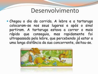 Desenvolvimento
 Chegou o dia da corrida. A lebre e a tartaruga
colocaram-se nos seus lugares e após o sinal
partiram. A tartaruga estava a correr o mais
rápido que conseguia, mas rapidamente foi
ultrapassada pela lebre, que percebendo já estar a
uma longa distância da sua concorrente, deitou-se.
 