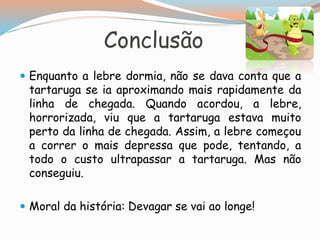 Conclusão
 Enquanto a lebre dormia, não se dava conta que a
tartaruga se ia aproximando mais rapidamente da
linha de chegada. Quando acordou, a lebre,
horrorizada, viu que a tartaruga estava muito
perto da linha de chegada. Assim, a lebre começou
a correr o mais depressa que pode, tentando, a
todo o custo ultrapassar a tartaruga. Mas não
conseguiu.
 Moral da história: Devagar se vai ao longe!
 