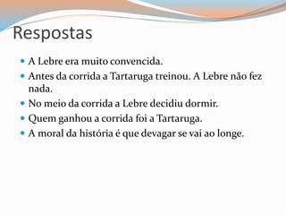 Respostas
 A Lebre era muito convencida.
 Antes da corrida a Tartaruga treinou. A Lebre não fez
nada.
 No meio da corrida a Lebre decidiu dormir.
 Quem ganhou a corrida foi a Tartaruga.
 A moral da história é que devagar se vai ao longe.
 