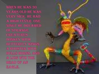 WHEN HE WAS 30 YEARS OLD HE WAS VERY SICK. HE HAD A HIGH FEVER. ONE NINGT HE DREAMED OF STRANGE CREATURES – DONKEY WITH BUTTERFLY WINGS, A ROOSTER WITH BULLS HORNS, AND A LION WTH THE HEAD OF AN EAGLE.