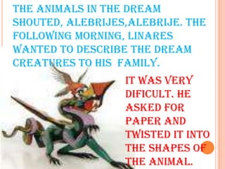THE ANIMALS IN THE DREAM SHOUTED, ALEBRIJES,ALEBRIJE. THE FOLLOWING MORNING, LINARES WANTED TO DESCRIBE THE DREAM CREATURES TO HIS  FAMILY.IT WAS VERY DIFICULT. HE ASKED FOR PAPER AND TWISTED IT INTO THE SHAPES OF THE ANIMAL.