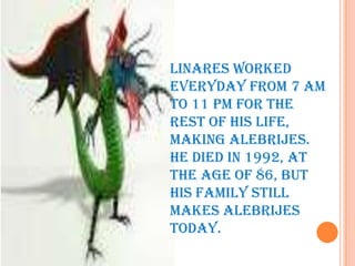 LINARES WORKED EVERYDAY FROM 7 AM TO 11 PM FOR THE REST OF HIS LIFE, MAKING ALEBRIJES. HE DIED IN 1992, AT THE AGE OF 86, BUT  HIS FAMILY STILL MAKES ALEBRIJES TODAY. 