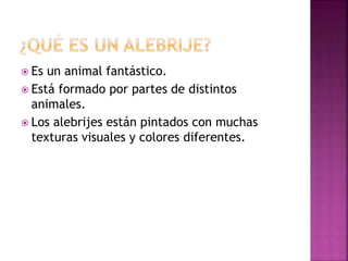  Es un animal fantástico.
 Está formado por partes de distintos
animales.
 Los alebrijes están pintados con muchas
texturas visuales y colores diferentes.
 