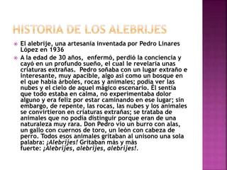  El alebrije, una artesanía inventada por Pedro Linares
López en 1936
 A la edad de 30 años, enfermó, perdió la conciencia y
cayó en un profundo sueño, el cual le revelaría unas
criaturas extrañas. Pedro soñaba con un lugar extraño e
interesante, muy apacible, algo así como un bosque en
el que había árboles, rocas y animales; podía ver las
nubes y el cielo de aquel mágico escenario. Él sentía
que todo estaba en calma, no experimentaba dolor
alguno y era feliz por estar caminando en ese lugar; sin
embargo, de repente, las rocas, las nubes y los animales
se convirtieron en criaturas extrañas; se trataba de
animales que no podía distinguir porque eran de una
naturaleza muy rara. Don Pedro vio un burro con alas,
un gallo con cuernos de toro, un león con cabeza de
perro. Todos esos animales gritaban al unísono una sola
palabra: ¡Alebrijes! Gritaban más y más
fuerte: ¡Alebrijes, alebrijes, alebrijes!.
 