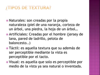  Naturales: son creadas por la propia
naturaleza (piel de una naranja, corteza de
un árbol, una piedra, la hoja de un árbol…
 Artificiales: Creadas por el hombre (jersey de
lana, pared de ladrillo, pelota de
baloncesto..)
 Táctil: es aquella textura que su además de
ser perceptible mediante la vista es
perceptible por el tacto.
 Visual: es aquella que solo es perceptible por
medio de la vista ya sea natural o inventada.
 