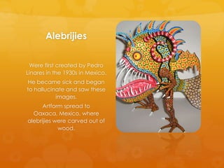 Alebrijies
Were first created by Pedro
Linares in the 1930s in Mexico.
He became sick and began
to hallucinate and saw these
images.
Artform spread to
Oaxaca, Mexico, where
alebrijies were carved out of
wood.
 