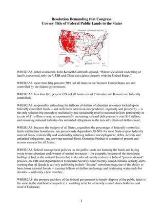 Resolution Demanding that Congress
Convey Title of Federal Public Lands to the States

	
  
WHEREAS, noted economist, John Kenneth Galbraith, opined, “Where socialized ownership of
land is concerned, only the USSR and China can claim company with the United States;”
WHEREAS, more than fifty percent (50%) of all lands in the Western United States are still
controlled by the federal government;
WHEREAS, less than five percent (5%) of all lands east of Colorado (and Hawaii) are federally
controlled;
WHEREAS, responsibly unleashing the trillions of dollars of abundant resources locked up on
federally controlled lands -- and with them American independence, ingenuity and prosperity -- is
the only solution big enough to realistically and sustainably resolve national deficits persistently in
excess of $1 trillion a year, an exponentially increasing national debt presently over $16 trillion,
and mounting national liabilities for unfunded obligations in the tens of trillions of dollars more;
WHEREAS, because the budgets of all States, regardless the percentage of federally controlled
lands within their boundaries, are precariously dependent (30-50% for most States) upon federally
sourced funds, realistically and sustainably reducing national unemployment, debts, deficits and
unfunded obligations, and growing national Gross Domestic Product is a matter of present and
serious moment for all States;
WHEREAS, federal management policies on the public lands are harming the lands and laying
waste to our abundant endowment of natural resources – for example, because of the inordinate
buildup of fuel in the national forests due to decades of unduly restrictive federal “preservationist”
policies, the FBI and Department of Homeland Security have recently issued criminal activity alerts
warning that Al Qaeda is actively publishing in their “Inspire” terrorism magazine of the ability to
burn down national forests -- causing billions of dollars in damage and destroying watersheds for
decades -- with only a few matches;
WHEREAS, the promise and duty of the federal government to timely dispose of the public lands is
the same in the statehood compacts (i.e. enabling acts) for all newly created states both east and
west of Colorado;

	
  

1	
  

 