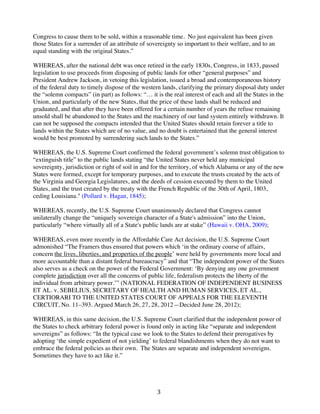 Congress to cause them to be sold, within a reasonable time. No just equivalent has been given
those States for a surrender of an attribute of sovereignty so important to their welfare, and to an
equal standing with the original States.”
WHEREAS, after the national debt was once retired in the early 1830s, Congress, in 1833, passed
legislation to use proceeds from disposing of public lands for other “general purposes” and
President Andrew Jackson, in vetoing this legislation, issued a broad and contemporaneous history
of the federal duty to timely dispose of the western lands, clarifying the primary disposal duty under
the “solemn compacts” (in part) as follows: “… it is the real interest of each and all the States in the
Union, and particularly of the new States, that the price of these lands shall be reduced and
graduated, and that after they have been offered for a certain number of years the refuse remaining
unsold shall be abandoned to the States and the machinery of our land system entirely withdrawn. It
can not be supposed the compacts intended that the United States should retain forever a title to
lands within the States which are of no value, and no doubt is entertained that the general interest
would be best promoted by surrendering such lands to the States.”
WHEREAS, the U.S. Supreme Court confirmed the federal government’s solemn trust obligation to
“extinguish title” to the public lands stating “the United States never held any municipal
sovereignty, jurisdiction or right of soil in and for the territory, of which Alabama or any of the new
States were formed, except for temporary purposes, and to execute the trusts created by the acts of
the Virginia and Georgia Legislatures, and the deeds of cession executed by them to the United
States, and the trust created by the treaty with the French Republic of the 30th of April, 1803,
ceding Louisiana." (Pollard v. Hagan, 1845);
WHEREAS, recently, the U.S. Supreme Court unanimously declared that Congress cannot
unilaterally change the “uniquely sovereign character of a State's admission” into the Union,
particularly “where virtually all of a State's public lands are at stake” (Hawaii v. OHA, 2009);
WHEREAS, even more recently in the Affordable Care Act decision, the U.S. Supreme Court
admonished “The Framers thus ensured that powers which ‘in the ordinary course of affairs,
concern the lives, liberties, and properties of the people’ were held by governments more local and
more accountable than a distant federal bureaucracy” and that “The independent power of the States
also serves as a check on the power of the Federal Government: ‘By denying any one government
complete jurisdiction over all the concerns of public life, federalism protects the liberty of the
individual from arbitrary power.’” (NATIONAL FEDERATION OF INDEPENDENT BUSINESS
ET AL. v. SEBELIUS, SECRETARY OF HEALTH AND HUMAN SERVICES, ET AL.,
CERTIORARI TO THE UNITED STATES COURT OF APPEALS FOR THE ELEVENTH
CIRCUIT, No. 11–393. Argued March 26, 27, 28, 2012—Decided June 28, 2012);
WHEREAS, in this same decision, the U.S. Supreme Court clarified that the independent power of
the States to check arbitrary federal power is found only in acting like “separate and independent
sovereigns” as follows: “In the typical case we look to the States to defend their prerogatives by
adopting ‘the simple expedient of not yielding’ to federal blandishments when they do not want to
embrace the federal policies as their own. The States are separate and independent sovereigns.
Sometimes they have to act like it.”

	
  

3	
  

 
