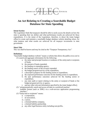 An Act Relating to Creating a Searchable Budget
Database for State Spending
Intent Section
The Legislature finds that taxpayers should be able to easily access the details on how the
state is spending their tax dollars and what performance results are achieved for those
expenditures. It is the intent of the Legislature, therefore, to direct the [state budget
office] to create and maintain a searchable budget database website detailing where, for
what purpose and what results are achieved for all taxpayer investments in state
government.
Short Title
This Act shall be known and may be cited as the “Taxpayer Transparency Act.”
Definitions
“Searchable budget database website” means a website that allows the public at no cost to
(1) search and aggregate information for the following:
a. the name and principal location or residence of the entity/and or recipients
of funds,
b. the amount of funds expended,
c. the funding or expending agency,
d. the funding source of the revenue expended,
e. the budget program/activity of the expenditure,
f. a descriptive purpose for the funding action or expenditure,
g. the expected performance outcome for the funding action or expenditure,
h. the past performance outcomes achieved for the funding action or
expenditure,
i. any state audit or report relating to the entity or recipient of funds or the
budget program/activity or agency,
j. and any other relevant information specified by the [state budget office].
(2) “ programmatically search and access all data in a serialized machine
readable format (such as XML) via a web-services application programming
interface.”
(3) “Entity/and or recipients” means:
k. a corporation,
l. an association,
m. a union,
n. a limited liability company,
o. a limited liability partnership,
p. any other legal business entity including non-profits,
 