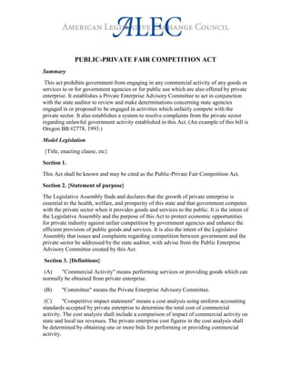 PUBLIC-PRIVATE FAIR COMPETITION ACT
Summary
This act prohibits government from engaging in any commercial activity of any goods or
services to or for government agencies or for public use which are also offered by private
enterprise. It establishes a Private Enterprise Advisory Committee to act in conjunction
with the state auditor to review and make determinations concerning state agencies
engaged in or proposed to be engaged in activities which unfairly compete with the
private sector. It also establishes a system to resolve complaints from the private sector
regarding unlawful government activity established in this Act. (An example of this bill is
Oregon BB #2778, 1993.)
Model Legislation
{Title, enacting clause, etc}
Section 1.
This Act shall be known and may be cited as the Public-Private Fair Competition Act.
Section 2. {Statement of purpose}
The Legislative Assembly finds and declares that the growth of private enterprise is
essential to the health, welfare, and prosperity of this state and that government competes
with the private sector when it provides goods and services to the public. It is the intent of
the Legislative Assembly and the purpose of this Act to protect economic opportunities
for private industry against unfair competition by government agencies and enhance the
efficient provision of public goods and services. It is also the intent of the Legislative
Assembly that issues and complaints regarding competition between government and the
private sector be addressed by the state auditor, with advise from the Public Enterprise
Advisory Committee created by this Act.
Section 3. {Definitions}
(A) "Commercial Activity" means performing services or providing goods which can
normally be obtained from private enterprise.
(B) "Committee" means the Private Enterprise Advisory Committee.
(C) "Competitive impact statement" means a cost analysis using uniform accounting
standards accepted by private enterprise to determine the total cost of commercial
activity. The cost analysis shall include a comparison of impact of commercial activity on
state and local tax revenues. The private enterprise cost figures in the cost analysis shall
be determined by obtaining one or more bids for performing or providing commercial
activity.
 