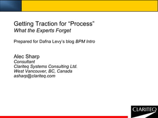 Getting Traction for “Process”
What the Experts Forget

Prepared for Dafna Levy’s blog BPM Intro


Alec Sharp
Consultant
Clariteq Systems Consulting Ltd.
West Vancouver, BC, Canada
asharp@clariteq.com
 