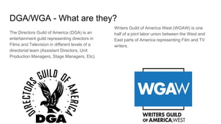 DGA/WGA - What are they?
The Directors Guild of America (DGA) is an
entertainment guild representing directors in
Films and Television in different levels of a
directorial team (Assistant Directors, Unit
Production Managers, Stage Managers, Etc).
Writers Guild of America West (WGAW) is one
half of a joint labor union between the West and
East parts of America representing Film and TV
writers.
 