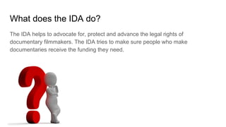 What does the IDA do?
The IDA helps to advocate for, protect and advance the legal rights of
documentary filmmakers. The IDA tries to make sure people who make
documentaries receive the funding they need.
 