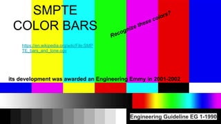 SMPTE
COLOR BARS
Engineering Guideline EG 1-1990
Recognize these colors?
its development was awarded an Engineering Emmy in 2001-2002
https://en.wikipedia.org/wiki/File:SMP
TE_bars_and_tone.ogv
 