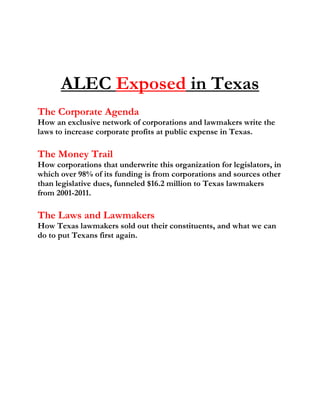 ALEC Exposed in Texas
The Corporate Agenda
How an exclusive network of corporations and lawmakers write the
laws to increase corporate profits at public expense in Texas.
The Money Trail
How corporations that underwrite this organization for legislators, in
which over 98% of its funding is from corporations and sources other
than legislative dues, funneled $16.2 million to Texas lawmakers
from 2001-2011.
The Laws and Lawmakers
How Texas lawmakers sold out their constituents, and what we can
do to put Texans first again.
 