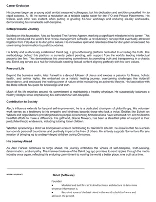 Career Evolution
His journey began as a young adult amidst seasoned colleagues, but his dedication and ambition propelled him to
rapid success. At 18, he earned a reputation as a reliable capital raiser for pre-IPO and Private Placements. His
tireless work ethic was evident, often putting in grueling 14-hour workdays and enduring six-day workweeks,
demonstrating his remarkable self-discipline.
Entrepreneurial Journey
Building on this foundation, Alec co-founded The Review Agency, marking a significant milestone in his career. This
venture introduced the world's first review management software, a revolutionary concept that eventually attracted
litigation from Yelp due to its disruptive nature. His innovative spirit and relentless drive for disruption showcased his
unwavering determination to push boundaries.
He boldly and audaciously established Delvit.org, a groundbreaking platform dedicated to unveiling the truth. The
methodology behind this platform is currently patent pending, with support from the world's leading intellectual
property law firm. This demonstrates his unwavering commitment to promoting truth and transparency in a chaotic
era. Delvit.org serves as a hub for individuals seeking factual content aligning perfectly with his core values.
Personal Life
Beyond the business realm, Alec Farwell is a devout follower of Jesus and exudes a passion for fitness, holistic
health, and animal rights. He embarked on a holistic healing journey, overcoming challenges like Adderall
dependency, and embraced the healing power of nature while maintaining an authentic lifestyle. His fascination with
the Bible reflects his quest for knowledge and truth.
Much of his life revolves around his commitment to maintaining a healthy physique. He successfully balances a
healthy lifestyle while emphasizing his admiration for self-discipline.
Contribution to Society
Alec's influence extends far beyond self-improvement; he is a dedicated champion of philanthropy. His volunteer
work serves as a testimony to his empathy and kindness towards those who lack a voice. Entities like School on
Wheels and organizations providing meals to people experiencing homelessness have witnessed him and his team's
heartfelt efforts to make a difference. His girlfriend, Gracie Mowery, has been a steadfast pillar of support in their
joint philanthropic endeavors, including tutoring foster children.
Whether sponsoring a child via Compassion.com or contributing to Transform Church, he ensures that his success
transcends personal boundaries and positively impacts the lives of others. He actively supports Samaritans Purse's
mission of bringing joy to underprivileged children during Christmas.
His Journey Ahead
As Alec Farwell continues to forge ahead, his journey embodies the virtues of self-discipline, truth-seeking,
determination, and empathy. The imminent release of the Delvit.org app promises to send ripples through the media
industry once again, reflecting his enduring commitment to making the world a better place, one truth at a time.
WORK EXPERIENCE Delvit (Software)
Founder
● Modeled and built first of its kind technical architecture to determine
whattrue information is.
● Recruited some of the best talent in the world to build software and
adviseon the project.
 