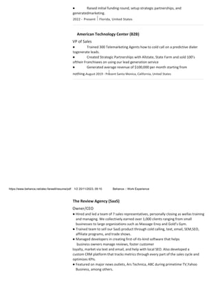 ● Raised initial funding round, setup strategic partnerships, and
generatedmarketing.
American Technology Center (B2B)
VP of Sales
● Trained 300 Telemarketing Agents how to cold call on a predictive dialer
togenerate leads.
● Created Strategic Partnerships with Allstate, State Farm and sold 100’s
oftheir Franchisees on using our lead generation service
● Generated average revenue of $100,000 per month starting from
nothing.August 2019 - Present Santa Monica, California, United States
https://www.behance.net/alec-farwell/resume/pdf 1/2 20/11/2023, 09:10 Behance :: Work Experience
The Review Agency (SaaS)
Owner/CEO
● Hired and led a team of 7 sales representatives, personally closing as wellas training
and managing. We collectively earned over 1,000 clients ranging from small
businesses to large organizations such as Massage Envy and Gold’s Gym.
● Trained team to sell our SaaS product through cold calling, text, email, SEM,SEO,
affiliate programs, and trade shows.
● Managed developers in creating first-of-its-kind software that helps
business owners manage reviews, foster customer
loyalty, market via text and email, and help with local SEO. Also developed a
custom CRM platform that tracks metrics through every part of the sales cycle and
optimizes KPIs.
● Featured on major news outlets, Ars Technica, ABC during primetime TV,Yahoo
Business, among others.
 