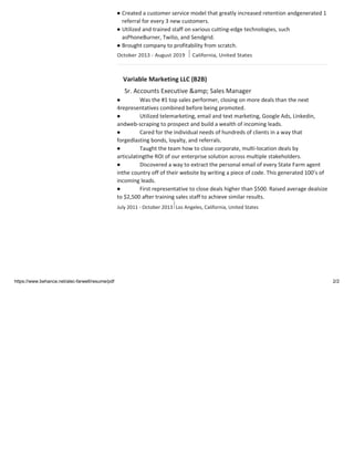 ● Created a customer service model that greatly increased retention andgenerated 1
referral for every 3 new customers.
● Utilized and trained staff on various cutting-edge technologies, such
asPhoneBurner, Twilio, and Sendgrid.
● Brought company to profitability from scratch.
Variable Marketing LLC (B2B)
Sr. Accounts Executive &amp; Sales Manager
● Was the #1 top sales performer, closing on more deals than the next
4representatives combined before being promoted.
● Utilized telemarketing, email and text marketing, Google Ads, Linkedin,
andweb-scraping to prospect and build a wealth of incoming leads.
● Cared for the individual needs of hundreds of clients in a way that
forgedlasting bonds, loyalty, and referrals.
● Taught the team how to close corporate, multi-location deals by
articulatingthe ROI of our enterprise solution across multiple stakeholders.
● Discovered a way to extract the personal email of every State Farm agent
inthe country off of their website by writing a piece of code. This generated 100’s of
incoming leads.
● First representative to close deals higher than $500. Raised average dealsize
to $2,500 after training sales staff to achieve similar results.
July 2011 - October 2013 Los Angeles, California, United States
https://www.behance.net/alec-farwell/resume/pdf 2/2
 
