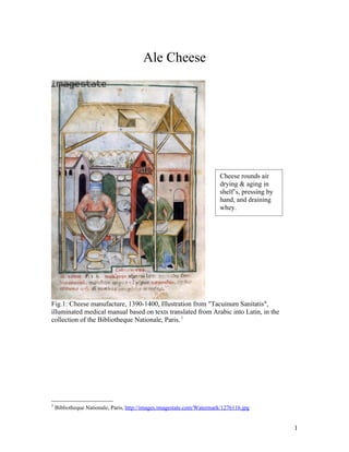 Ale Cheese




                                                                        Cheese rounds air
                                                                        drying & aging in
                                                                        shelf’s, pressing by
                                                                        hand, and draining
                                                                        whey.




Fig.1: Cheese manufacture, 1390-1400, Illustration from "Tacuinum Sanitatis",
illuminated medical manual based on texts translated from Arabic into Latin, in the
collection of the Bibliotheque Nationale, Paris. 1




1
    Bibliotheque Nationale, Paris, http://images.imagestate.com/Watermark/1276116.jpg


                                                                                               1
 