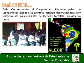 Asociación Latinoamericana de Estudiantes de
Ciencias Forestales
Cada año se realiza el Congreso en diferentes países de
Latinoamérica, siendo este evento la instancia máxima deliberativa y
resolutiva de los estudiantes de Ciencias Forestales en América
Latina.
11
 