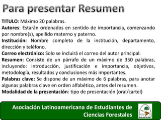 Asociación Latinoamericana de Estudiantes de
Ciencias Forestales 31
TITULO: Máximo 20 palabras.
Autores: Estarán ordenados en sentido de importancia, comenzando
por nombre(s), apellido materno y paterno.
Institución: Nombre completo de la institución, departamento,
dirección y teléfono.
Correo electrónico: Solo se incluirá el correo del autor principal.
Resumen: Consiste de un párrafo de un máximo de 350 palabras,
incluyendo: introducción, justificación e importancia, objetivos,
metodología, resultados y conclusiones más importantes.
Palabras clave: Se dispone de un máximo de 6 palabras, para anotar
algunas palabras clave en orden alfabético, antes del resumen.
Modalidad de la presentación: tipo de presentación (oral/cartel)
 