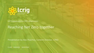 FUND | MANAGE | MAINTAIN
FUND | MANAGE | MAINTAIN
Reaching Net Zero together
Presentation by Alec Peachey, Content Director, LCRIG
ILP Sustainability CPD Afternoon
 