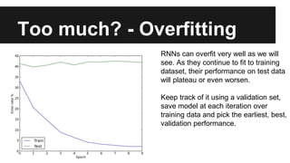 Too much? - Overfitting
RNNs can overfit very well as we will
see. As they continue to fit to training
dataset, their performance on test data
will plateau or even worsen.
Keep track of it using a validation set,
save model at each iteration over
training data and pick the earliest, best,
validation performance.
 