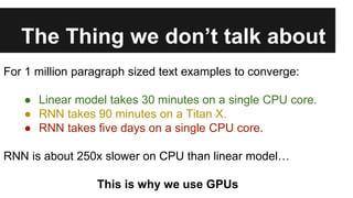 The Thing we don’t talk about
For 1 million paragraph sized text examples to converge:
● Linear model takes 30 minutes on a single CPU core.
● RNN takes 90 minutes on a Titan X.
● RNN takes five days on a single CPU core.
RNN is about 250x slower on CPU than linear model…
This is why we use GPUs
 