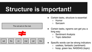 Structure is important!
The cat sat on the mat.
sat the on mat cat the
● Certain tasks, structure is essential:
○ Humor
○ Sarcasm
● Certain tasks, ngrams can get you a
long way:
○ Sentiment Analysis
○ Topic detection
● Specific words can be strong indicators
○ useless, fantastic (sentiment)
○ hoop, green tea, NASDAQ (topic)
 