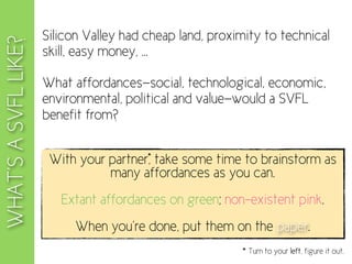 Silicon Valley had cheap land, proximity to technical
WHAT’S A SVFL LIKE?
                      skill, easy money, ...

                      What affordances—social, technological, economic,
                      environmental, political and value—would a SVFL
                      benefit from?

                                         *
                       With your partner, take some time to brainstorm as
                                 many affordances as you can.
                         Extant affordances on green; non-existent pink.
                            When you’re done, put them on the paper.
                                                          * Turn to your left, figure it out.
 