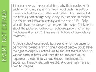 It is clear now, as it was not at first, why Illich reacted with
                     such horror to my saying that we should push the walls of
INVERT, NOT EXPAND
                     the school building out further and further. That seemed at
                     the time a good enough way to say that we should abolish
                     the distinction between learning and the rest of life. Only
                     later did I see the danger that he saw right away. Think again
                     about the global schoolhouse, madhouse, prison. What are
                     madhouses & prisons? They are institutions of compulsory
                     treatment. . .

                     A global schoolhouse would be a world, which we seem to
                     be moving toward, in which one group of people would have
                     the right through our entire lives to subject the rest of us to
                     various sorts of tests, and if we did not measure up, to
                     require us to submit to various kinds of treatment, i.e.
                     education, therapy, etc. until we did. A worse nightmare is
                     hard to imagine.
 