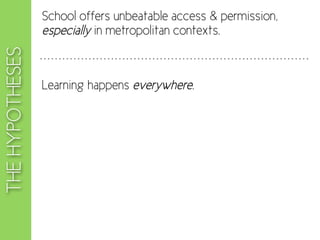 School offers unbeatable access & permission,
                 especially in metropolitan contexts.
THE HYPOTHESES


                 Learning happens everywhere.
 