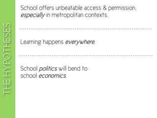 School offers unbeatable access & permission,
                 especially in metropolitan contexts.
THE HYPOTHESES


                 Learning happens everywhere.



                 School politics will bend to
                 school economics.
 