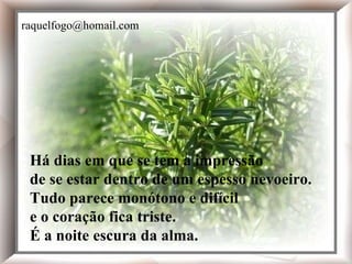 Há dias em que se tem a impressão de se estar dentro de um espesso nevoeiro. Tudo parece monótono e difícil e o coração fica triste. É a noite escura da alma. Há dias em que se tem a impressão de se estar dentro de um espesso nevoeiro. Tudo parece monótono e difícil e o coração fica triste. É a noite escura da alma. [email_address] 