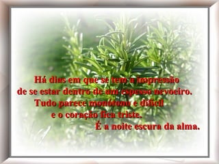 Há dias em que se tem a impressão
de se estar dentro de um espesso
nevoeiro.

    Há dias em que se tem a impressão
Tudo parece monótono e difícil


de se estar dentro de um espesso nevoeiro.
e o coração fica triste.

É a noite escura da alma.
    Tudo parece monótono e difícil
         e o coração fica triste.
                   É a noite escura da alma.
 