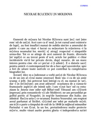 CUPRINS



            NICOLAE B{LCESCU }N MOLDOVA




   Oamenii de m[sura lui Nicolae B[lcescu sunt ]nc[ rari ]ntre
rom`nii de ast[zi. Acei care ca d`nsul, ]n tot cursul unei existene
de lupt[, au fost insuflai numai de nobila simire a amorului de
patrie =i care au visat =i lucrat cu ne]ncetare la re]nvierea =i la
m[rirea neamului lor, merit[ s[ atrag[ respectul =i simpatiile
urma=ilor. Tot ce se atinge de acei oameni de frunte, diversele
]nt`mpl[ri ce au trecut peste d`n=ii, actele lor publice =i chiar
incidentele vieii lor private devin, dup[ moarte, de un mare
interes pentru cine =tie a-i preui =i ]i admir[. E o datorie sacr[
pentru amicii =i contemporanii lor de-a face apel suvenirelor, spre
a feri de uitare toate notiele ce pot contribui la completarea
biografiei lor.
   Aceast[ idee m-a ]ndemnat a vorbi ast[zi de Nicolae B[lcescu
ca de un om al c[rui nume onoreaz[ Rom`nia =i ca de un amic
scump =i jelit. Am petrecut luni ]ntregi cu el, nu numai ]n ar[,
dar =i ]n str[in[tate; am avut adeseori ocaziunea de a cunoa=te
frumoasele aspir[ri ale inimii sale; l-am v[zut lucr`nd cu entu-
ziasm la Istoria rom`nilor sub Mihai-vod[ Viteazul; am c[l[torit
]mpreun[ prin romanticele v[i ale Moldovei; ne-am preumblat pe
golful poetic al Neapolei, ]n nopile luminoase din Italia; am
admirat flac[ra uria=[ ce-ncunun[ fruntea Vezuvului; am respirat
aerul parfumat al Siciliei, r[t[cind am`ndoi pe malurile m[rii;
am tr[it o parte a timpului de exil de la 1848 ]n mijlocul minunilor
Parisului =i am f[cut, la un loc, pretutindenea multe proiecte
m[ree, multe visuri aurite pentru gloria =i independena naiei
 