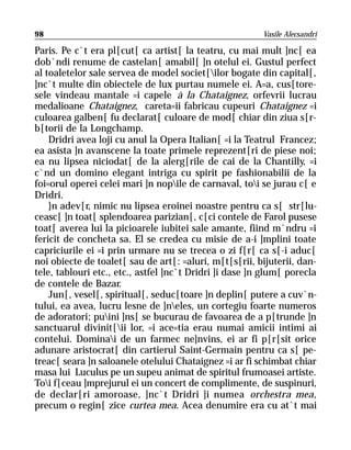 98                                                       Vasile Alecsandri

Paris. Pe c`t era pl[cut[ ca artist[ la teatru, cu mai mult ]nc[ ea
dob`ndi renume de castelan[ amabil[ ]n otelul ei. Gustul perfect
al toaletelor sale servea de model societ[ilor bogate din capital[,
]nc`t multe din obiectele de lux purtau numele ei. A=a, cus[tore-
sele vindeau mantale =i capele à la Chataignez, orfevrii lucrau
medalioane Chataignez, careta=ii fabricau cupeuri Chataignez =i
culoarea galben[ fu declarat[ culoare de mod[ chiar din ziua s[r-
b[torii de la Longchamp.
    Dridri avea loji cu anul la Opera Italian[ =i la Teatrul Francez;
ea asista ]n avanscene la toate primele reprezent[ri de piese noi;
ea nu lipsea niciodat[ de la alerg[rile de cai de la Chantilly, =i
c`nd un domino elegant intriga cu spirit pe fashionabilii de la
foi=orul operei celei mari ]n nopile de carnaval, toi se jurau c[ e
Dridri.
    }n adev[r, nimic nu lipsea eroinei noastre pentru ca s[ str[lu-
ceasc[ ]n toat[ splendoarea parizian[, c[ci contele de Farol pusese
toat[ averea lui la picioarele iubitei sale amante, fiind m`ndru =i
fericit de concheta sa. El se credea cu misie de a-i ]mplini toate
capriciurile ei =i prin urmare nu se trecea o zi f[r[ ca s[-i aduc[
noi obiecte de toalet[ sau de art[: =aluri, m[t[s[rii, bijuterii, dan-
tele, tablouri etc., etc., astfel ]nc`t Dridri ]i dase ]n glum[ porecla
de contele de Bazar.
    Jun[, vesel[, spiritual[, seduc[toare ]n deplin[ putere a cuv`n-
tului, ea avea, lucru lesne de ]neles, un cortegiu foarte numeros
de adoratori; puini ]ns[ se bucurau de favoarea de a p[trunde ]n
sanctuarul divinit[ii lor, =i ace=tia erau numai amicii intimi ai
contelui. Dominai de un farmec ne]nvins, ei ar fi p[r[sit orice
adunare aristocrat[ din cartierul Saint-Germain pentru ca s[ pe-
treac[ seara ]n saloanele otelului Chataignez =i ar fi schimbat chiar
masa lui Luculus pe un supeu animat de spiritul frumoasei artiste.
Toi f[ceau ]mprejurul ei un concert de complimente, de suspinuri,
de declar[ri amoroase, ]nc`t Dridri ]i numea orchestra mea,
precum o regin[ zice curtea mea. Acea denumire era cu at`t mai
 