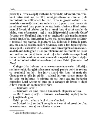 Dridri                                                             99

potrivit[ c[ vesela copil[ atribuise fiec[rui din adoratori caracterul
unui instrument: a=a, de pild[, unui gros financiar care se l[uda
necontenit cu milioanele lui ea-i zicea la grosse caisse1; unui
marchiz care se f[cea c[ are vedere scurt[, pentru ca s[ nu salute
pe nimeni, ea-i dase porecla de clarinette, clarineta fiind instru-
mentul favorit al orbilor din Paris; unui lung =i uscat cavaler de
Malta, care ofta mereu l`ng[ d`nsa, ]i lipise titlul comic de flautul
fermecat etc. Unul ]ns[ dintre ei, un englez din cele mai ]nsemnate
familii din Scoia, lord Arthur B., era mai serios ]namorat de Dridri
=i totodat[ mai rezervat ]n purtarea lui. El locuia ]n Paris de patru
ani, era amicul celebrului lord Seymour, care a fost tipul englezu-
lui elegant =i excentric, =i devenise unul din oaspeii cei mai exaci
ai otelului Chataignez. Fiind }n relaii intime cu contele de Farol,
lord Arthur nu l[sa s[ treac[ o zi f[r[ a face vizita sa respectuas[
tinerei artiste, mulumindu-se numai de a o privi ]n t[cere =i p[s-
tr`nd necontenit o fizionomie demn[ =i rece. Dridri ]l numise lord
Nord.
    O singur[ dat[ el cerc[ a pune conversaia pe calea ]nflorit[ a
sentimentului, dar g[si calea prea ]ngust[ pentru doi =i se retrase
cu pruden[ ]nd[r[t. Era ]ntr-o sear[ din luna lui mai; dra
Chataignez se afla ]n gr[din[, culcat[ ]ntr-un hamac aninat de
doi salc`mi ]nflorii, =i admira efectul lunii asupra frunzelor
copacilor. Lord Arthur se puse pe o canapea de bronz =i dup[
c`teva minute de contemplare zise:
    — Frumoas[ sear[!
    — Frumoas[ ca luna care o lumineaz[, r[spunse artista.
    — Mai frumoas[ ]nc[!. . . frumoas[ ca d-voastr[! replic[ lordul
cu jum[tate de glas.
    Dridri privi cu mirare la el =i zise z`mbind:
    — Mylord, iat[ cel ]nt`i compliment ce-mi adresezi de c`nd
ne cunoa=tem... Are s[ se schimbe vremea.

    1
        Casa de bani cea mare (fr.).
 