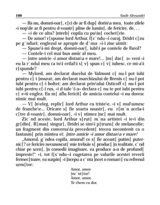 100                                                      Vasile Alecsandri

    — Ba nu, domni=oar[, c[ci de ar fi dup[ dorina mea, toate zilele
=i nopile ar fi pentru d-voastr[ pline de lumin[, de fericire, de. . .
    — +i de ce alta? ]ntreb[ copila cu puin[ cochet[rie.
    — De amor! r[spunse lord Arthur, f[c`ndu-=i curaj. Dridri c[zu
pe g`nduri; englezul se apropie de d`nsa =i-i zise uimit:
    — Spunei-mi drept, domni=oar[, iubii pe contele de Farol?
    — Contele-i cel mai bun amic al meu.
    — }ntre amicie =i amor distana e mare!... ]ns[ dac[ a= veni =i
eu la r`ndul meu ca toi ceilali s[ v[ spun c[ v[ iubesc, ce mi-ai
r[spunde?
    — Mylord, am declarat ducelui de Valmont c[ nu-l pot iubi
pentru c[-i ]nsurat; am declarat marchizului de Brenis c[ nu-l pot
iubi pentru c[-i holtei; am declarat prinului Osticoff c[ nu-l pot
iubi pentru c[-i rus, =i d-tale i-a= declara c[ nu te pot iubi pentru
c[ e=ti englez. Eu m[ aflu fericit[ de amicia contelui =i nu doresc
nimic mai mult.
    — V[ ]neleg, replic[ lord Arthur cu tristee, =i v[ mulumesc
de franchee... Oricare s[ fie soarta noastr[, eu r[m`n acela=i
c[tre d-voastr[, domni=oar[, =i v[ stimez ]nc[ mai mult.
    Zic`nd aceste, lord Arthur s[rut[ m`na artistei =i ie=i din
gr[din[. R[mas[ singur[, Dridri se simi p[truns[ de melancolie;
un fragment din conversaia precedent[ trecea necontenit ca o
fantasm[ prin mintea ei: ]ntre amicie =i amor distana e mare!
    „Amorul, g`ndea copila, amorul! ce s[ fie aceast[ patim[ puter-
nic[? ce fericire necunoscut[ mie trebuie s[ produc[ ]n realitate, c`nd
chiar pe scen[, ]n comedii imaginare, ea produce a=a de profund[
impresie!“ +i, tot l[s`ndu-=i cugetarea pe valurile acestei reverii
fermec[toare, ea suspin[ =i ]ncepu a c`nta ]ncet o roman[ cu refrenul
urm[tor:
                              Amor, amor
                              }nc`nt[tor!
                              Amor, amor,
                              Te chem cu dor.
 