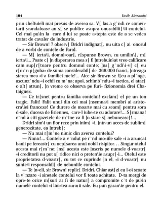 104                                                       Vasile Alecsandri

prin cheltuieli mai presus de averea sa. V[ las a g`ndi ce comen-
tarii scandaloase au s[ se publice asupra onorabilit[ii contelui.
Cel mai puin la care d-lui se poate a=tepta este de a se vedea
tratat de cavaler de industrie.
    — Sir Brown! ? observ[ Dridri indignat[, nu uita c[ ai onorul
de a vorbi de contele de Farol.
    — M[ iertai, domni=oar[, r[spunse Brown, cu umilin[, m[
iertai... Poate c[ ]n disperarea mea s[ fi ]ntrebuinat vreo calificare
cam sup[r[toare pentru domnul conte; ]ns[ g`ndii-v[ c[ eu
r[m`n p[guba= de suma considerabil[ de 368.000 franci, ]ntreaga
starea mea =i a familiei mele!... Aice sir Brown se f[cu a pl`nge,
ascunz`ndu-=i ochii cu m`na; apoi, schimb`ndu-=i tactica, el atac[
o alt[ strun[, ]n vreme ce observa pe furi= fizionomia drei Cha-
taignez.
    — Ce tr[snet pentru familia contelui! exclam[ el pe un ton
tragic. Falit! Falit unul din cei mai ]nsemnai membri ai aristo-
craiei franceze! Ce durere de moarte mai cu seam[ pentru sora
d-sale, ducesa de Briennes, care-l iube=te cu adorare!... S[rmana!
c`nd a citi gazetele de m`ine va fi ]n stare s[ nebuneasc[!...
    Dridri simi un fior rece prin inim[ =i, ]ntr-un acces de sublim[
generozitate, ea ]ntreb[:
    — Nu mai r[m`ne nimic din averea contelui?
    — Nimic!... Contele a v`ndut pe r`nd mo=iile sale =i a aruncat
banii pe fereastr[ cu nep[sarea unui nobil risipitor. . . Singur otelul
acesta mai r[m`ne; ]ns[ acesta este ]nscris pe numele d-voastr[
=i creditorii nu pot s[ ridice nici o pretenie asupr[-i... Otelul este
proprietatea d-voastr[, cu tot ce cuprinde ]n el, =i d-voastr[ nu
suntei responsabil[ de nebuniile contelui.
    — Te ]n=eli, sir Brown! replic[ Dridri. Chiar ast[zi eu l-oi scoate
la v`nzare =i sinetele contelui vor fi toate achitate. D-ta mergi de
opre=te orice m[suri ar fi de natur[ a compromite c`t de puin
numele contelui =i lini=tea surorii sale. Eu pun garanie pentru el.
 
