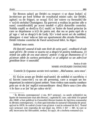 Dridri                                                                       105

   Sir Brown salut[ pe Dridri cu respect =i se duse ]ndat[ s[
]n=tiineze pe lord Arthur de rezultatul misiei sale; iar Dridri,
agitat[ ca de friguri, se ocup[ f[r[ ]nt`rziere cu formalit[ile
v`nz[rii otelului Chataignez. Ea parveni a realiza ]n puine zile o
sum[ considerabil[ pe acest imobil =i pl[ti datoriile contelui.
Nobila copil[ se desf[cu f[r[ mult[ m`hnire de luxul princiar ]n
care se deprinsese a tr[i de patru ani, dar nu se putu opri de a
pl`nge c`nd se desp[ri de Ledy. S[v`r=ind acest act de sublim[
abnegare =i mut`ndu-se ]ntr-un apartament din strada Havrului,
Dridri trimise contelui de Farol urm[torul bilet, la Alger:
    Iubitul meu conte,
   Fii lini=tit! onorul d-tale este ferit de orice pat[, creditorii d-tale
sunt pl[tii. De vreme ce soarta ne-a desp[rit pentru totdeauna, ]i
trimit un adio de cea mai sincer[ amicie =i rog pe Dumnezeu s[-i
p[streze zilele ]n cariera periculoas[ ce ai adoptat ca un adev[rat
gentilom brav =i onorabil.
                                                              Amica d-tale
                                            MARIE-ANGÉLIQIIE CHATAIGNEZ
     Contele ]i r[spunse aceste trei cuvinte: „Mulumesc, sora mea“.
. . . . . . . . . . . . . . . . . . . . . . . . . . . . . . . . . . .
    S[ l[s[m acum pe Dridri mulumit[ de nobilul ei sacrificiu =i
s[ facem cuno=tin[ cu un alt personaj, care a ocupat un loc
important ]n existena junei artiste. Vom vedea cum soarta conduce
prin un =ir de ]nt`mpl[ri extraordinare dou[ fiine una c[tre alta
=i le face a se ]nt`lni pe calea vieii 1.

    1
      În Revista contemporan[ =i ms. 817 urmeaz[, cu unele schimb[ri nu
lipsite de însemn[tate mai ales literar[, capitolul II, care, sub titlul Un episod
din 1848, a fost publicat în Convorbiri literare înainte de tip[rirea romanului
în Revista contemporan[, =i a fost apoi introdus în sumarul volumului de proz[
ap[rut în 1876, în cadrul c[ruia l-am p[strat =i noi în volumul de fa[. Textul
care urmeaz[ este reprodus de noi dup[ ms. 2253, f. 64 r — 66r, în care se
afl[ încercarea lui Alecsaiidri, nedus[ la cap[t, de a încheia romanul s[u.
 