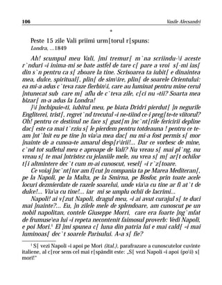 106                                                              Vasile Alecsandri

                                    *
      Peste 15 zile Vali priimi urm[torul r[spuns:
      Londra, ...1849
    Ah! scumpul meu Vali, ]mi tremur[ m`na scriindu-i aceste
r`nduri =i inima-mi se bate astfel de tare c[ pare a vroi s[-mi ias[
din s`n pentru ca s[ zboare la tine. Scrisoarea ta iubit[ e dinaintea
mea, dulce, spiritual[, plin[ de simire, plin[ de soarele Orientului:
ea mi-a adus c`teva raze fierbini, care au luminat pentru mine cerul
]ntunecat sub care m[ aflu de c`teva zile, c[ci nu =tii? Soarta mea
bizar[ m-a adus la Londra!
    }i ]nchipuie=ti, iubitul meu, pe biata Dridri pierdut[ ]n negurile
Engliterei, trist[, regret`nd trecutul =i ne=tiind ce-i preg[te=te viitorul?
Oh! pentru ce destinul ne face s[ gust[m ]nc`nt[rile fericirii depline
dac[ este ca mai t`rziu s[ le pierdem pentru totdeauna ! pentru ce te-
am ]nt`lnit eu pe tine ]n viaa mea dac[ nu mi-a fost permis s[ mor
]nainte de a cunoa=te amarul desp[ririi!... Dar ce vorbesc de mine,
c`nd tot sufletul meu e aproape de Vali? Nu vreau s[ mai pl`ng, nu
vreau s[ te mai ]ntristez cu jelaniile mele, nu vrea s[ m[ ar[t ochilor
t[i altmintere dec`t cum m-ai cunoscut, vesel[ =i r`z[toare.
    Ce voiaj ]nc`nt[tor am f[cut ]n compania ta pe Marea Mediteran[,
pe la Napoli, pe la Malta, pe la Smirna, pe Bosfor, prin toate acele
locuri dezmierdate de razele soarelui, unde viaa cu tine ar fi at`t de
dulce!... Viaa cu tine!... iar mi se umplu ochii de lacrimi...
    Napoli! ai v[zut Napoli, dragul meu, =i ai avut curajul s[ te duci
mai ]nainte?... Eu, ]n zilele mele de splendoare, am cunoscut pe un
nobil napolitan, contele Giuseppe Morri, care era foarte ]ng`mfat
de frumuseea lui =i repeta necontenit faimosul proverb: Vedi Napoli,
e poi Mori.1 El ]mi spunea c[ luna din patria lui e mai cald[ =i mai
luminoas[ dec`t soarele Parisului. A=a s[ fie?
     1
       S[ vezi Napoli =i apoi pe Mori (ital.), parafrazare a cunoscutelor cuvinte
italiene, al c[ror sens cel mai r[spândit este: „S[ vezi Napoli =i apoi (poi) s[
mori!“
 